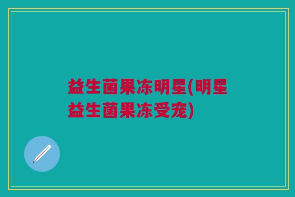 益生菌果冻明星(明星益生菌果冻受宠) 益生菌果冻明星(明星益生菌果冻受宠)