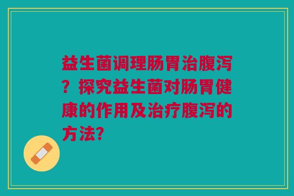 益生菌调理肠胃?探究益生菌对肠胃健康的作用及的方法? 益生菌调理肠胃?探究益生菌对肠胃健康的作用及的方法?