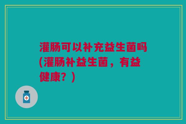 灌肠可以补充益生菌吗(灌肠补益生菌,有益健康?)