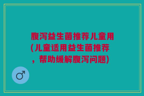腹泻益生菌推荐儿童用(儿童适用益生菌推荐,帮助缓解腹泻问题)