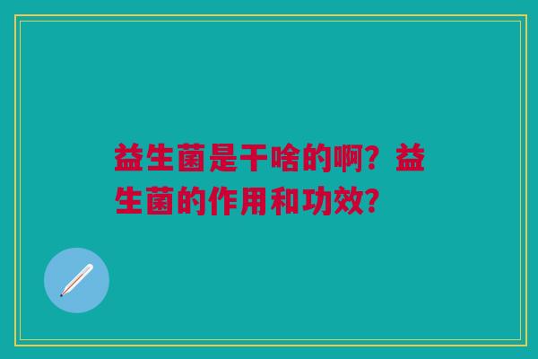 益生菌是干啥的啊?益生菌的作用和功效? 益生菌是干啥的啊?益生菌的作用和功效?