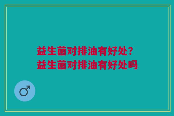 益生菌对排油有好处?益生菌对排油有好处吗