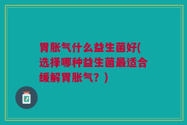 胃胀气什么益生菌好(选择哪种益生菌最适合缓解胃胀气?)