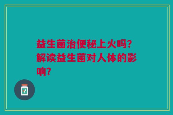 益生菌上火吗?解读益生菌对人体的影响? 益生菌上火吗?解读益生菌对人体的影响?