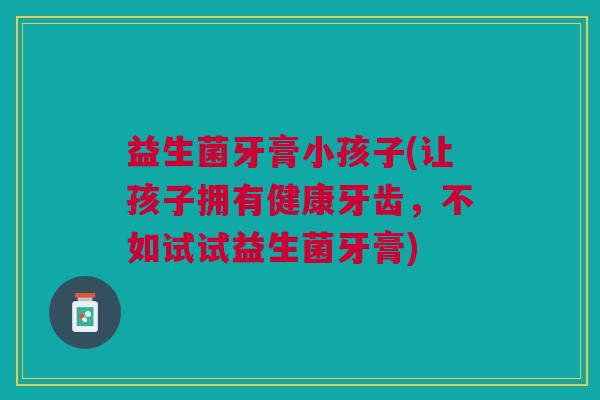 益生菌牙膏小孩子(让孩子拥有健康牙齿,不如试试益生菌牙膏)