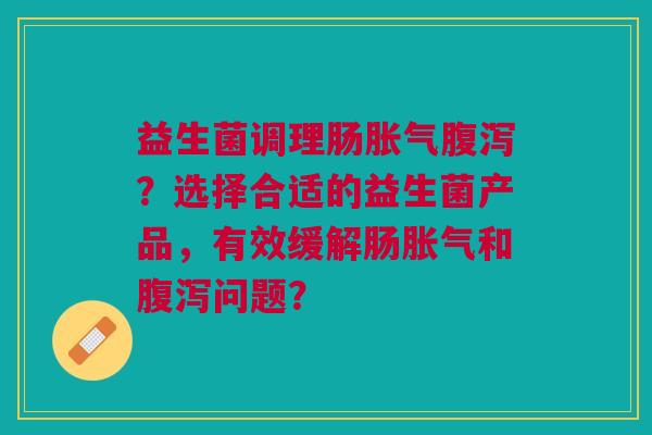 益生菌调理肠胀气腹泻?选择合适的益生菌产品,有效缓解肠胀气和腹泻问题?