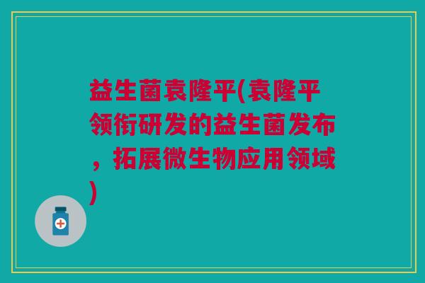 益生菌袁隆平(袁隆平领衔研发的益生菌发布,拓展微生物应用领域)