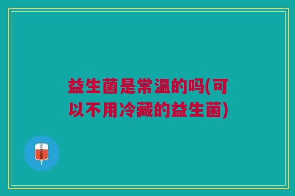 益生菌是常温的吗(可以不用冷藏的益生菌) 益生菌是常温的吗(可以不用冷藏的益生菌)