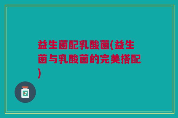 益生菌配乳酸菌(益生菌与乳酸菌的完美搭配)