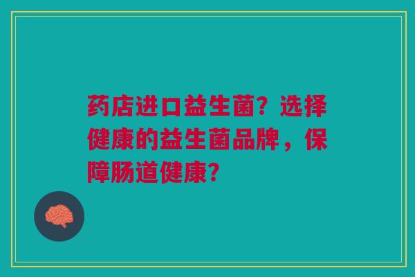 药店进口益生菌?选择健康的益生菌品牌,保障肠道健康?