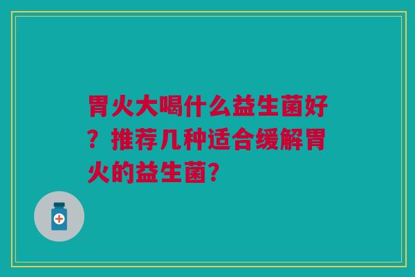 胃火大喝什么益生菌好?推荐几种适合缓解胃火的益生菌?