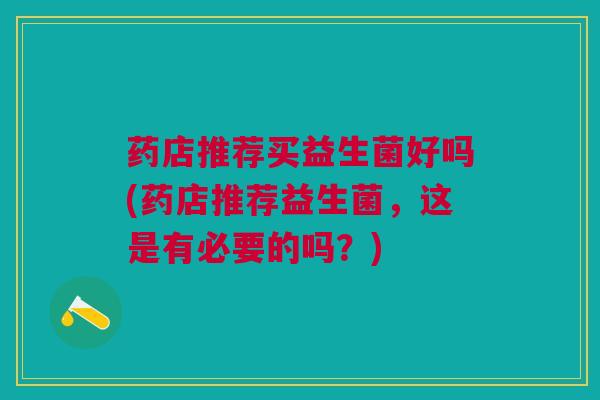 药店推荐买益生菌好吗(药店推荐益生菌,这是有必要的吗?) 药店推荐买益生菌好吗(药店推荐益生菌,这是有必要的吗?)