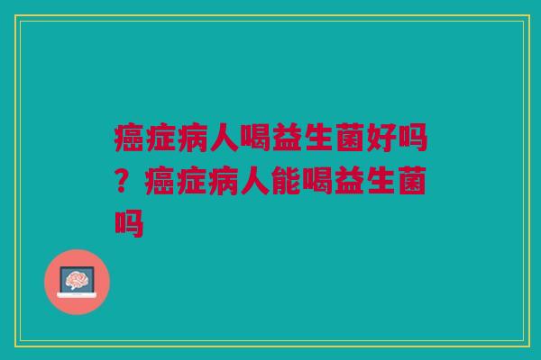 癌症病人喝益生菌好吗?癌症病人能喝益生菌吗