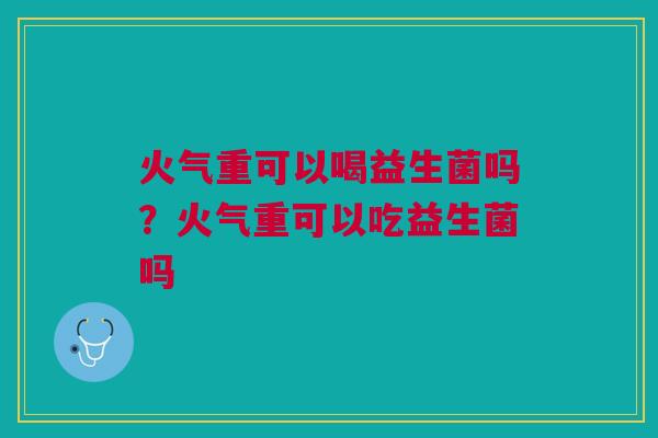 火气重可以喝益生菌吗?火气重可以吃益生菌吗 火气重可以喝益生菌吗?火气重可以吃益生菌吗