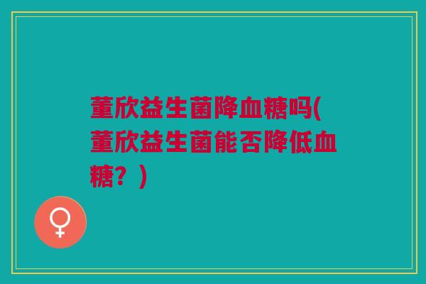 董欣益生菌降吗(董欣益生菌能否降低?) 董欣益生菌降吗(董欣益生菌能否降低?)