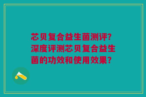 芯贝复合益生菌测评?深度评测芯贝复合益生菌的功效和使用效果? 芯贝复合益生菌测评?深度评测芯贝复合益生菌的功效和使用效果?