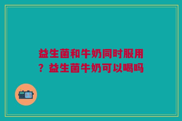 益生菌和牛奶同时服用？益生菌牛奶可以喝吗