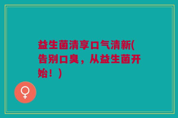 益生菌清享口气清新(告别口臭，从益生菌开始！)