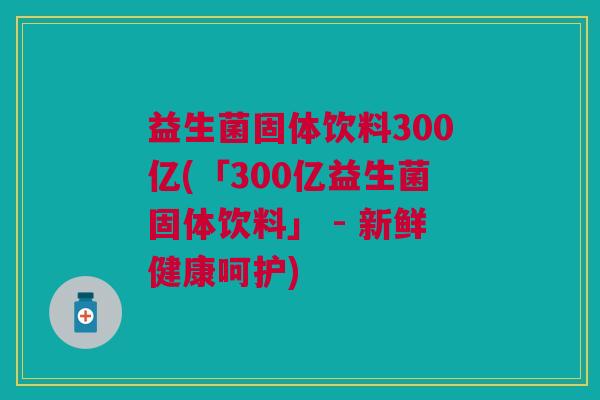 益生菌固体饮料300亿(「300亿益生菌固体饮料」 - 新鲜健康呵护) 益生菌固体饮料300亿(「300亿益生菌固体饮料」 - 新鲜健康呵护)