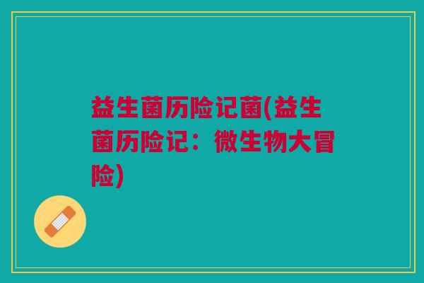 益生菌历险记菌(益生菌历险记:微生物大冒险)