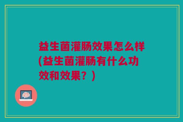 益生菌灌肠效果怎么样(益生菌灌肠有什么功效和效果?) 益生菌灌肠效果怎么样(益生菌灌肠有什么功效和效果?)