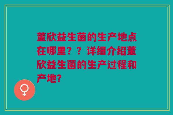 董欣益生菌的生产地点在哪里??详细介绍董欣益生菌的生产过程和产地? 董欣益生菌的生产地点在哪里??详细介绍董欣益生菌的生产过程和产地?