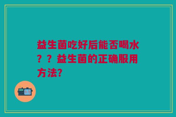 益生菌吃好后能否喝水??益生菌的正确服用方法? 益生菌吃好后能否喝水??益生菌的正确服用方法?