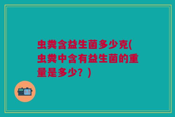 虫粪含益生菌多少克(虫粪中含有益生菌的重量是多少?) 虫粪含益生菌多少克(虫粪中含有益生菌的重量是多少?)