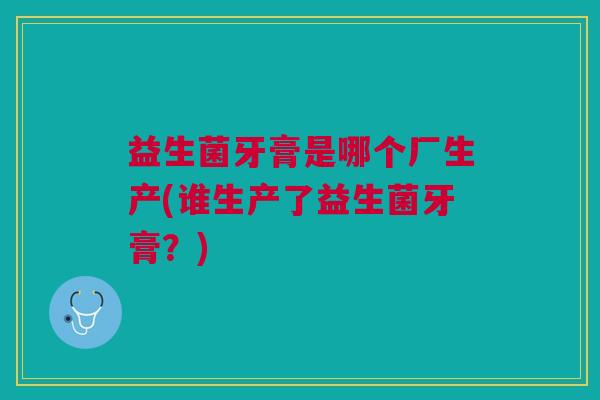益生菌牙膏是哪个厂生产(谁生产了益生菌牙膏?)