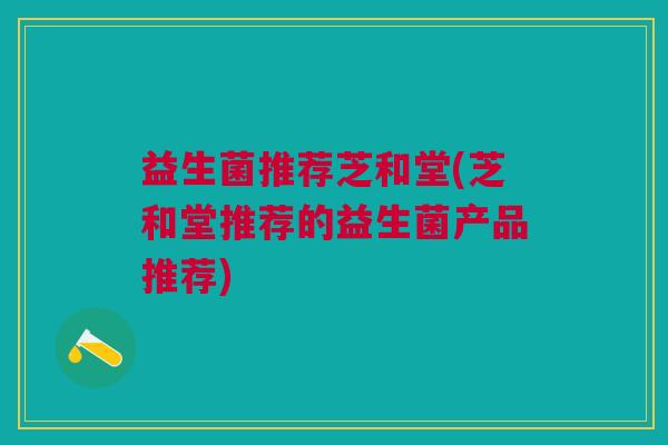 益生菌推荐芝和堂(芝和堂推荐的益生菌产品推荐)