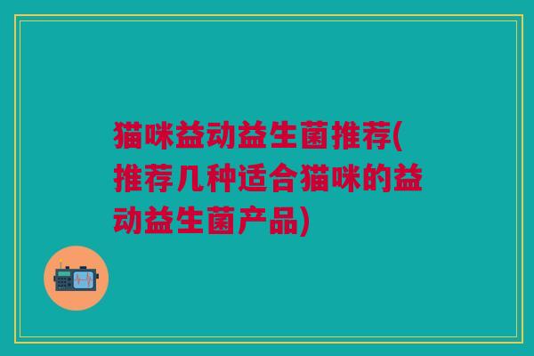 猫咪益动益生菌推荐(推荐几种适合猫咪的益动益生菌产品)