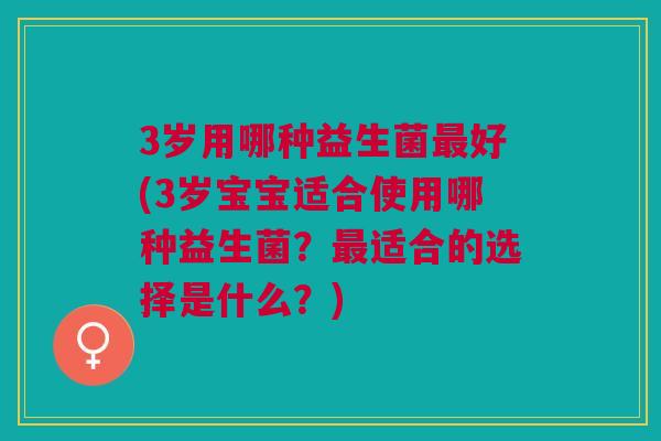 3岁用哪种益生菌最好(3岁宝宝适合使用哪种益生菌?最适合的选择是什么?)