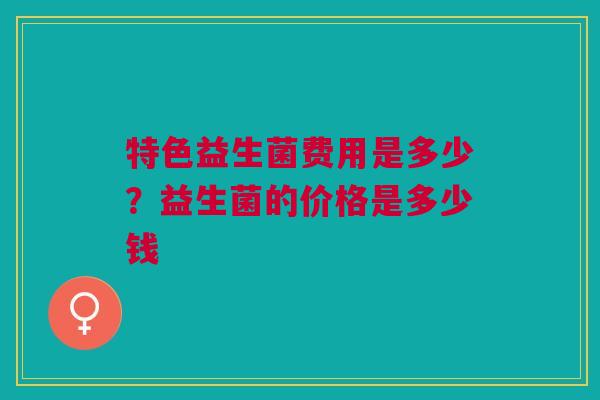特色益生菌费用是多少?益生菌的价格是多少钱