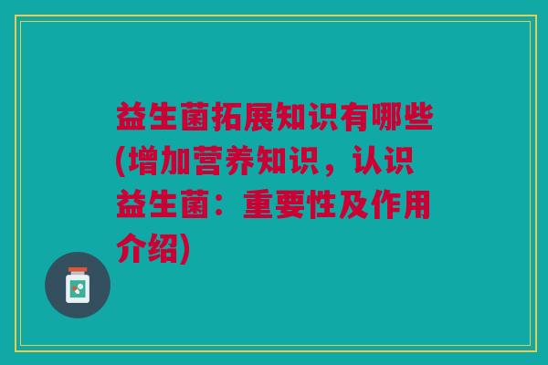 益生菌拓展知识有哪些(增加营养知识,认识益生菌:重要性及作用介绍)