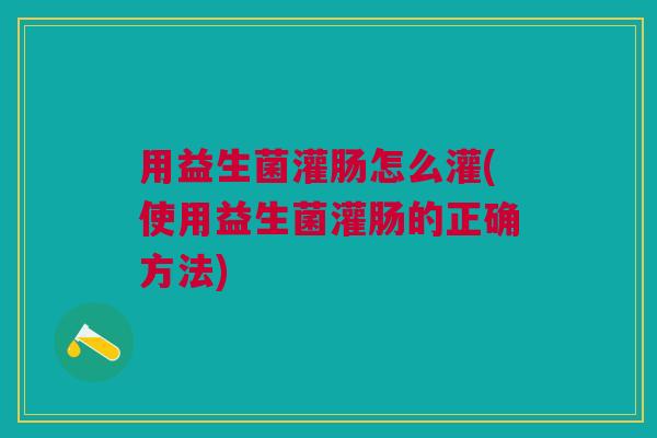 用益生菌灌肠怎么灌(使用益生菌灌肠的正确方法)