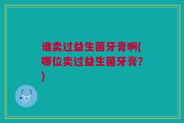 谁卖过益生菌牙膏啊(哪位卖过益生菌牙膏?)