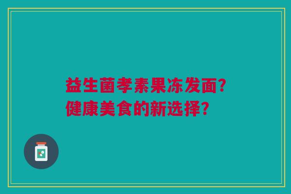 益生菌孝素果冻发面?健康美食的新选择? 益生菌孝素果冻发面?健康美食的新选择?