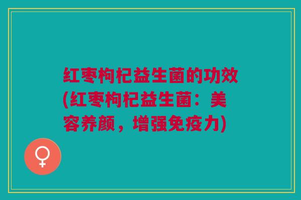 红枣枸杞益生菌的功效(红枣枸杞益生菌:美容养颜,增强免疫力)
