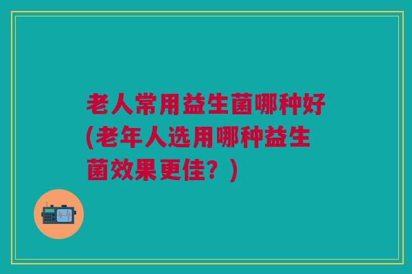 老人常用益生菌哪种好(老年人选用哪种益生菌效果更佳?) 老人常用益生菌哪种好(老年人选用哪种益生菌效果更佳?)