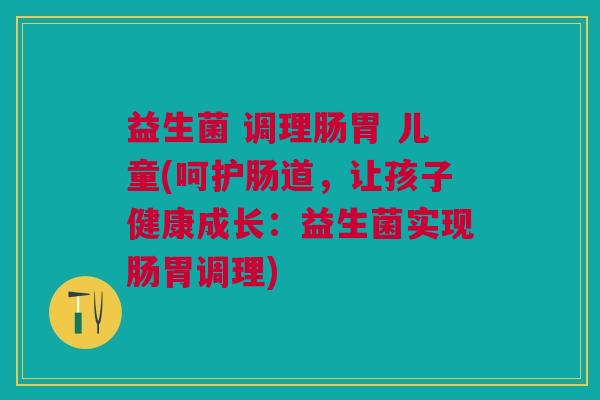 益生菌 调理肠胃 儿童(呵护肠道,让孩子健康成长:益生菌实现肠胃调理)