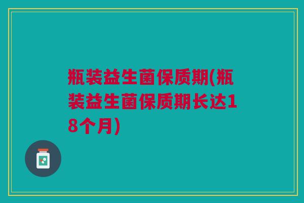 瓶装益生菌保质期(瓶装益生菌保质期长达18个月)