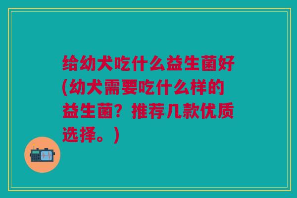 给幼犬吃什么益生菌好(幼犬需要吃什么样的益生菌?推荐几款优质选择。) 给幼犬吃什么益生菌好(幼犬需要吃什么样的益生菌?推荐几款优质选择。)