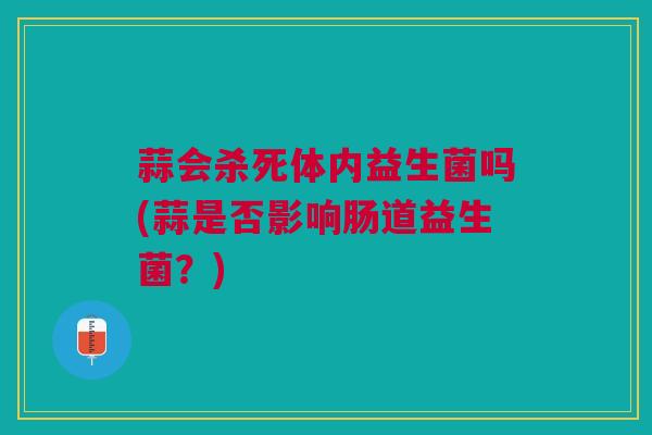 蒜会杀死体内益生菌吗(蒜是否影响肠道益生菌?)