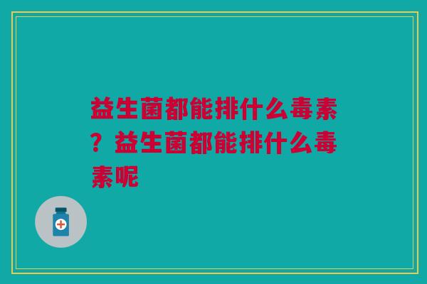 益生菌都能排什么毒素？益生菌都能排什么毒素呢
