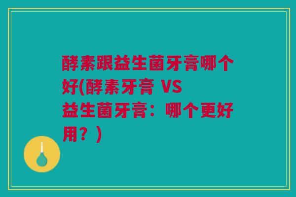 酵素跟益生菌牙膏哪个好(酵素牙膏 VS 益生菌牙膏:哪个更好用?)