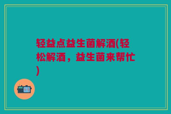 轻益点益生菌解酒(轻松解酒,益生菌来帮忙) 轻益点益生菌解酒(轻松解酒,益生菌来帮忙)