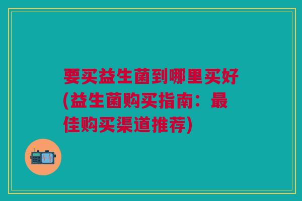 要买益生菌到哪里买好(益生菌购买指南:佳购买渠道推荐) 要买益生菌到哪里买好(益生菌购买指南:佳购买渠道推荐)