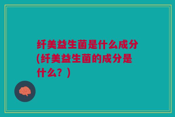 纤美益生菌是什么成分(纤美益生菌的成分是什么?) 纤美益生菌是什么成分(纤美益生菌的成分是什么?)