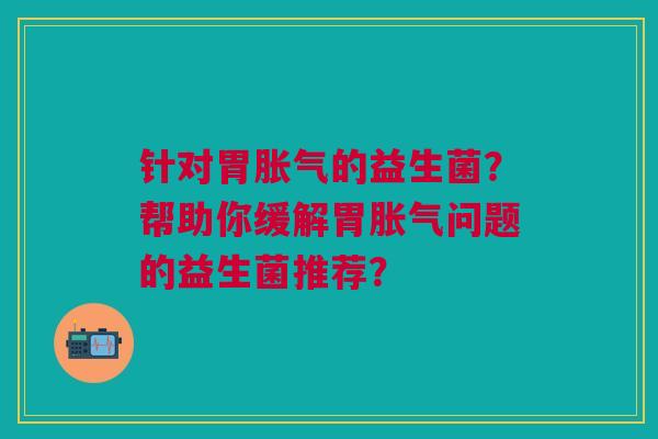 针对胃胀气的益生菌?帮助你缓解胃胀气问题的益生菌推荐?