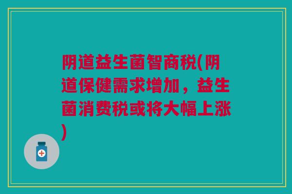阴道益生菌智商税(阴道保健需求增加,益生菌消费税或将大幅上涨)